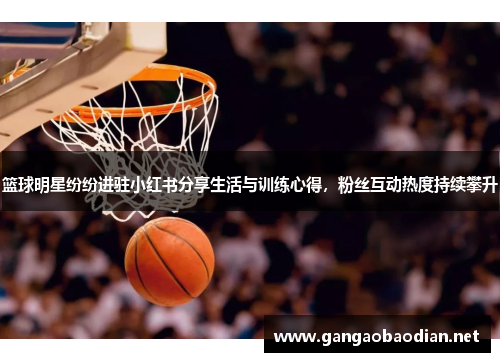 篮球明星纷纷进驻小红书分享生活与训练心得，粉丝互动热度持续攀升